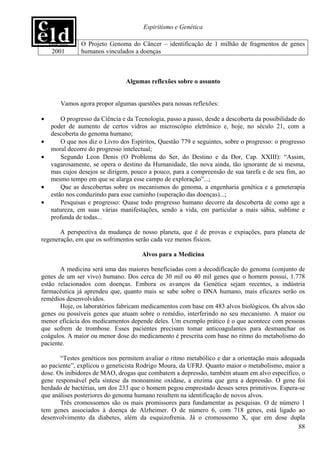 Espiritismo e Genética

    Janeiro/    O Projeto Genoma do Câncer – identificação de 1 milhão de fragmentos de genes
     2001       humanos vinculados a doenças



                                 Algumas reflexões sobre o assunto


        Vamos agora propor algumas questões para nossas reflexões:

•        O progresso da Ciência e da Tecnologia, passo a passo, desde a descoberta da possibilidade do
     poder de aumento de certos vidros ao microscópio eletrônico e, hoje, no século 21, com a
     descoberta do genoma humano;
•        O que nos diz o Livro dos Espíritos, Questão 779 e seguintes, sobre o progresso: o progresso
     moral decorre do progresso intelectual;
•        Segundo Leon Denis (O Problema do Ser, do Destino e da Dor, Cap. XXIII): “Assim,
     vagarosamente, se opera o destino da Humanidade, tão nova ainda, tão ignorante de si mesma,
     mas cujos desejos se dirigem, pouco a pouco, para a compreensão de sua tarefa e de seu fim, ao
     mesmo tempo em que se alarga esse campo de exploração”...;
•        Que as descobertas sobre os mecanismos do genoma, a engenharia genética e a geneterapia
     estão nos conduzindo para esse caminho (superação das doenças)...;
•        Pesquisas e progresso: Quase todo progresso humano decorre da descoberta de como age a
     natureza, em suas várias manifestações, sendo a vida, em particular a mais sábia, sublime e
     profunda de todas...

       A perspectiva da mudança de nosso planeta, que é de provas e expiações, para planeta de
regeneração, em que os sofrimentos serão cada vez menos físicos.

                                       Alvos para a Medicina

       A medicina será uma das maiores beneficiadas com a decodificação do genoma (conjunto de
genes de um ser vivo) humano. Dos cerca de 30 mil ou 40 mil genes que o homem possui, 1.778
estão relacionados com doenças. Embora os avanços da Genética sejam recentes, a indústria
farmacêutica já aprendeu que, quanto mais se sabe sobre o DNA humano, mais eficazes serão os
remédios desenvolvidos.
       Hoje, os laboratórios fabricam medicamentos com base em 483 alvos biológicos. Os alvos são
genes ou possíveis genes que atuam sobre o remédio, interferindo no seu mecanismo. A maior ou
menor eficácia dos medicamentos depende deles. Um exemplo prático é o que acontece com pessoas
que sofrem de trombose. Esses pacientes precisam tomar anticoagulantes para desmanchar os
coágulos. A maior ou menor dose do medicamento é prescrita com base no ritmo do metabolismo do
paciente.

       “Testes genéticos nos permitem avaliar o ritmo metabólico e dar a orientação mais adequada
ao paciente”, explicou o geneticista Rodrigo Moura, da UFRJ. Quanto maior o metabolismo, maior a
dose. Os inibidores de MAO, drogas que combatem a depressão, também atuam em alvo específico, o
gene responsável pela síntese da monoamine oxidase, a enzima que gera a depressão. O gene foi
herdado de bactérias, um dos 233 que o homem pegou emprestado desses seres primitivos. Espera-se
que análises posteriores do genoma humano resultem na identificação de novos alvos.
       Três cromossomos são os mais promissores para fundamentar as pesquisas. O de número 1
tem genes associados à doença de Alzheimer. O de número 6, com 718 genes, está ligado ao
desenvolvimento da diabetes, além da esquizofrenia. Já o cromossomo X, que em dose dupla
                                                                                               88
 