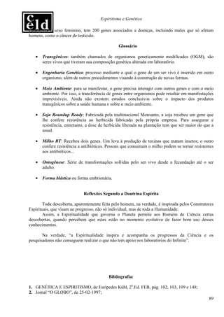 Espiritismo e Genética

caracteriza o sexo feminino, tem 200 genes associados a doenças, incluindo males que só afetam
homens, como o câncer de testículo.

                                                Glossário

   •   Transgênicos: também chamados de organismos geneticamente modificados (OGM), são
       seres vivos que tiveram sua composição genética alterada em laboratório.

   •   Engenharia Genética: processo mediante o qual o gene de um ser vivo é inserido em outro
       organismo, além de outros procedimentos visando à construção de novas formas.

   •   Meio Ambiente: para se manifestar, o gene precisa interagir com outros genes e com o meio
       ambiente. Por isso, a transferência de genes entre organismos pode resultar em manifestações
       imprevisíveis. Ainda não existem estudos conclusivos sobre o impacto dos produtos
       transgênicos sobre a saúde humana e sobre o meio ambiente.

   •   Soja Roundup Ready: Fabricada pela multinacional Monsanto, a soja recebeu um gene que
       lhe confere resistência ao herbicida fabricado pela própria empresa. Para assegurar e
       resistência, entretanto, a dose de herbicida liberada na plantação tem que ser maior do que a
       usual.

   •   Milho BT: Recebeu dois genes. Um leva à produção de toxinas que matam insetos; o outro
       confere resistência a antibióticos. Pessoas que consumam o milho podem se tornar resistentes
       aos antibióticos...

   •   Ontogênese: Série de transformações sofridas pelo ser vivo desde a fecundação até o ser
       adulto.

   •   Forma blástica ou forma embrionária.


                             Reflexões Segundo a Doutrina Espírita

        Toda descoberta, aparentemente feita pelo homem, na verdade, é inspirada pelos Construtores
Espirituais, que visam ao progresso, não só individual, mas de toda a Humanidade.
        Assim, a Espiritualidade que governa o Planeta permite aos Homens de Ciência certas
descobertas, quando percebem que estes estão no momento evolutivo de fazer bom uso desses
conhecimentos.

       Na verdade, “a Espiritualidade inspira e acompanha os progressos da Ciência e os
pesquisadores não conseguem realizar o que não tem apoio nos laboratórios do Infinito”.




                                           Bibliografia:

1. GENÉTICA E ESPIRITISMO, de Eurípedes Kühl, 2a.Ed. FEB, pág. 102, 103, 109 e 148;
2. Jornal “O GLOBO”, de 25-02-1997;
                                                                                                 89
 