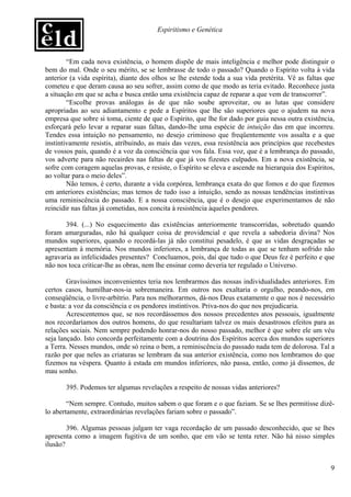 Espiritismo e Genética



        “Em cada nova existência, o homem dispõe de mais inteligência e melhor pode distinguir o
bem do mal. Onde o seu mérito, se se lembrasse de todo o passado? Quando o Espírito volta à vida
anterior (a vida espírita), diante dos olhos se lhe estende toda a sua vida pretérita. Vê as faltas que
cometeu e que deram causa ao seu sofrer, assim como de que modo as teria evitado. Reconhece justa
a situação em que se acha e busca então uma existência capaz de reparar a que vem de transcorrer”.
        “Escolhe provas análogas às de que não soube aproveitar, ou as lutas que considere
apropriadas ao seu adiantamento e pede a Espíritos que lhe são superiores que o ajudem na nova
empresa que sobre si toma, ciente de que o Espírito, que lhe for dado por guia nessa outra existência,
esforçará pelo levar a reparar suas faltas, dando-lhe uma espécie de intuição das em que incorreu.
Tendes essa intuição no pensamento, no desejo criminoso que freqüentemente vos assalta e a que
instintivamente resistis, atribuindo, as mais das vezes, essa resistência aos princípios que recebestes
de vossos pais, quando é a voz da consciência que vos fala. Essa voz, que é a lembrança do passado,
vos adverte para não recairdes nas faltas de que já vos fizestes culpados. Em a nova existência, se
sofre com coragem aquelas provas, e resiste, o Espírito se eleva e ascende na hierarquia dos Espíritos,
ao voltar para o meio deles”.
        Não temos, é certo, durante a vida corpórea, lembrança exata do que fomos e do que fizemos
em anteriores existências; mas temos de tudo isso a intuição, sendo as nossas tendências instintivas
uma reminiscência do passado. E a nossa consciência, que é o desejo que experimentamos de não
reincidir nas faltas já cometidas, nos concita à resistência àqueles pendores.

       394. (...) No esquecimento das existências anteriormente transcorridas, sobretudo quando
foram amarguradas, não há qualquer coisa de providencial e que revela a sabedoria divina? Nos
mundos superiores, quando o recordá-las já não constitui pesadelo, é que as vidas desgraçadas se
apresentam à memória. Nos mundos inferiores, a lembrança de todas as que se tenham sofrido não
agravaria as infelicidades presentes? Concluamos, pois, daí que tudo o que Deus fez é perfeito e que
não nos toca criticar-lhe as obras, nem lhe ensinar como deveria ter regulado o Universo.

        Gravíssimos inconvenientes teria nos lembrarmos das nossas individualidades anteriores. Em
certos casos, humilhar-nos-ia sobremaneira. Em outros nos exaltaria o orgulho, peando-nos, em
conseqüência, o livre-arbítrio. Para nos melhorarmos, dá-nos Deus exatamente o que nos é necessário
e basta: a voz da consciência e os pendores instintivos. Priva-nos do que nos prejudicaria.
        Acrescentemos que, se nos recordássemos dos nossos precedentes atos pessoais, igualmente
nos recordaríamos dos outros homens, do que resultariam talvez os mais desastrosos efeitos para as
relações sociais. Nem sempre podendo honrar-nos do nosso passado, melhor é que sobre ele um véu
seja lançado. Isto concorda perfeitamente com a doutrina dos Espíritos acerca dos mundos superiores
a Terra. Nesses mundos, onde só reina o bem, a reminiscência do passado nada tem de dolorosa. Tal a
razão por que neles as criaturas se lembram da sua anterior existência, como nos lembramos do que
fizemos na véspera. Quanto à estada em mundos inferiores, não passa, então, como já dissemos, de
mau sonho.

       395. Podemos ter algumas revelações a respeito de nossas vidas anteriores?

        “Nem sempre. Contudo, muitos sabem o que foram e o que faziam. Se se lhes permitisse dizê-
lo abertamente, extraordinárias revelações fariam sobre o passado”.

        396. Algumas pessoas julgam ter vaga recordação de um passado desconhecido, que se lhes
apresenta como a imagem fugitiva de um sonho, que em vão se tenta reter. Não há nisso simples
ilusão?


                                                                                                     9
 