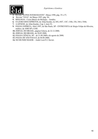 Espiritismo e Genética


3.  Revista “SUPER INTERESSANTE”, Março 1998, pág. 35 e 37;
4.   Revista “VEJA”, de Março 1997, pág. 94;
5.  BIOLOGIA - Curso Básico de Biologia – Amabis;
6.  O LIVRO DOS ESPÍRITOS, de Allan Kardec, Q. 692, 692a, 136a, 136b, 336, 344 e 356b;
7.  A GÊNESE, de Allan Kardec, Cap. I, item 55;
9.  FOLHA ESPÍRITA, Abril 1997, de São Paulo, SP - ENTREVISTA de Sérgio Felipe de Oliveira,
    médico, da AME/SP e USP;
10. JORNAL DO BRASIL, página Ciência, de 22.12.2000;
11. JORNAL DO BRASIL, de 20.05.2000;
12. FOLHA CIÊNCIA, SP – de 21.08.2000 e de agosto de 2000;
13. FOLHA DE SÃO PAULO, de 04.08.2000;
14. NO MUNDO MAIOR – André Luiz/F.C.Xavier.




                                                                                        90
 