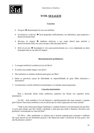 Espiritismo e Genética



                                     XVIII. SEXAGEM


                                              Conceitos


   •   Sexagem      determinação do sexo em embriões.

   •   Incubadeiras artificiais    local preparado artificialmente, em laboratório, para propiciar o
       desenvolvimento fetal.

   •   Barrigas de aluguel          mulheres oferecem o seu corpo (útero) para permitir o
       desenvolvimento fetal, nos casos em que a mãe não pode fazê-lo.

   •   Bebê de proveta     fecundação in vitro para posteriormente ser, o ovo, implantado no útero
       da própria mãe ou em mães de aluguel.



                                  Questionamentos preliminares


1. A sexagem artificial é contrária às Leis de Deus?

2. É correto uma mulher alugar o seu útero?

3. São meritórios os métodos artificiais para gerar um filho?

4. Quais as prováveis causas de dificuldade ou impossibilidade de gerar filhos (feminino e
   masculino)?

5. Correlacionar o auxílio artificial à reencarnação e os métodos anticoncepcionais.

                                      Conceitos doutrinários

       Para a discussão destes temas polêmicos, podemos nos basear nos seguintes textos
doutrinários:

       LE 692 – Será contrário à Lei da Natureza o aperfeiçoamento das raças animais e vegetais
pela Ciência? Seria mais conforme a essa lei deixar que as coisas seguissem seu curso normal?

       “Tudo se deve fazer para chegar à perfeição e o próprio homem é um instrumento de que Deus
se serve para atingir seus fins. Sendo a perfeição a meta para que tende a Natureza, favorecer essa
perfeição é corresponder às vistas de Deus”.

       LE 692-a – Mas, geralmente, os esforços que o homem emprega para conseguir a melhoria
das raças nascem de um sentimento pessoal e não objetivam senão o acréscimo de seus gozos. Isto
não lhe diminui o mérito?

                                                                                                 91
 