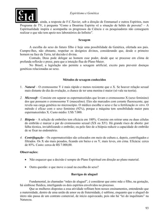 Espiritismo e Genética

        Vemos, ainda, a resposta de F.C.Xavier, sob a direção de Emmanuel e outros Espíritos, num
Programa de TV, à pergunta “Como a Doutrina Espírita vê a situação de bebês de proveta? – A
Espiritualidade inspira e acompanha os progressos da Ciência e os pesquisadores não conseguem
realizar o que não tem apoio nos laboratórios do Infinito”.

                                             Sexagem

       A escolha do sexo do futuro filho é hoje uma possibilidade da Genética, ofertada aos pais.
Cumpre-lhes, não obstante, respeitar os desígnios divinos, considerando que, desde o primeiro
homem na face da Terra, tal decisão é divina.
       Contudo, Deus pode delegar ao homem esse poder, desde que se processe em clima de
profunda reflexão e prece, para que a intuição flua do Plano Maior.
       No Brasil, a legislação não permite a sexagem artificial, exceto para prevenir doenças
genéticas relacionadas ao sexo.


                                 Métodos de sexagem conhecidos

1. Natural – O cromossomo Y é mais rápido e menos resistente que o X. Se houver relação sexual
   mais distante do dia da ovulação, a chance de ter uma menina é maior (só vale na teoria).

2. Microsoft – Consiste em separar os espermatozóides que levam o cromossomo X (sexo feminino)
   dos que possuem o cromossomo Y (masculino). Eles são marcados com corante fluorescente, que
   revela sua carga genética no microscópio. O médico escolhe o sexo e faz a fertilização in vitro. O
   método é eficaz com o sexo feminino (92%), porque a máquina tem sensibilidade maior para
   espermatozóides X. Custo médio: US$ 7.000.

3. Biópsia – A seleção de embriões tem eficácia em 100%. Consiste em retirar uma ou duas células
   do embrião e marcar o par do cromossomo sexual (XX ou XY). Há grande risco de aborto: por
   falha técnica, inviabilizando o embrião; ou pelo fato de a biópsia reduzir a capacidade do embrião
   de se fixar no endométrio.

4. Centrifugação – Os espermatozóides são colocados em meio de cultura e, depois, centrifugados e
   filtrados. Os X são mais pesados, ficando em baixo e os Y, mais leves, em cima. Eficácia: cerca
   de 85%. Custo: cerca de R$ 7.000,00.

Observações:

   •   Não esquecer que a decisão é sempre do Plano Espiritual em direção ao plano material.

   •   Outra questão: o que move o casal na escolha do sexo?

                                        Barrigas de aluguel

       Fundamental, às chamadas “mães de aluguel”, é considerar que entre mãe e filho, na gestação,
há simbiose fluídica, interligando os dois espíritos envolvidos no processo.
       Que as mulheres dispostas a essa atividade reflitam bem nesses ensinamentos, entendendo que
a maternidade, dentro de uma união de amor ou de fraternidade, é sublime, enquanto que o aluguel do
útero não passa de um contrato comercial, de início equivocado, pois não há “lei do inquilinato” na
Natureza.

                                                                                                  93
 