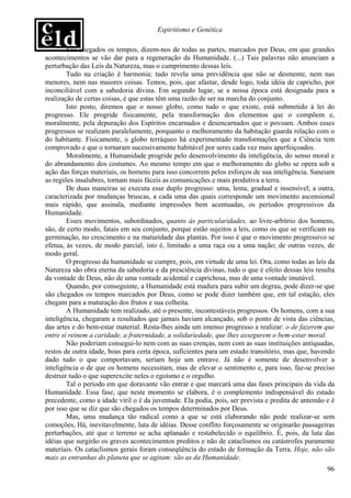 Espiritismo e Genética

        São chegados os tempos, dizem-nos de todas as partes, marcados por Deus, em que grandes
acontecimentos se vão dar para a regeneração da Humanidade. (...) Tais palavras não anunciam a
perturbação das Leis da Natureza, mas o cumprimento dessas leis.
        Tudo na criação é harmonia; tudo revela uma previdência que não se desmente, nem nas
menores, nem nas maiores coisas. Temos, pois, que afastar, desde logo, toda idéia de capricho, por
inconciliável com a sabedoria divina. Em segundo lugar, se a nossa época está designada para a
realização de certas coisas, é que estas têm uma razão de ser na marcha do conjunto.
        Isto posto, diremos que o nosso globo, como tudo o que existe, está submetido à lei do
progresso. Ele progride fisicamente, pela transformação dos elementos que o compõem e,
moralmente, pela depuração dos Espíritos encarnados e desencarnados que o povoam. Ambos esses
progressos se realizam paralelamente, porquanto o melhoramento da habitação guarda relação com o
do habitante. Fisicamente, o globo terráqueo há experimentado transformações que a Ciência tem
comprovado e que o tornaram sucessivamente habitável por seres cada vez mais aperfeiçoados.
        Moralmente, a Humanidade progride pelo desenvolvimento da inteligência, do senso moral e
do abrandamento dos costumes. Ao mesmo tempo em que o melhoramento do globo se opera sob a
ação das forças materiais, os homens para isso concorrem pelos esforços de sua inteligência. Saneiam
as regiões insalubres, tornam mais fáceis as comunicações e mais produtiva a terra.
        De duas maneiras se executa esse duplo progresso: uma, lenta, gradual e insensível; a outra,
caracterizada por mudanças bruscas, a cada uma das quais corresponde um movimento ascensional
mais rápido, que assinala, mediante impressões bem acentuadas, os períodos progressivos da
Humanidade.
        Esses movimentos, subordinados, quanto às particularidades, ao livre-arbítrio dos homens,
são, de certo modo, fatais em seu conjunto, porque estão sujeitos a leis, como os que se verificam na
germinação, no crescimento e na maturidade das plantas. Por isso é que o movimento progressivo se
efetua, às vezes, de modo parcial, isto é, limitado a uma raça ou a uma nação; de outras vezes, de
modo geral.
        O progresso da humanidade se cumpre, pois, em virtude de uma lei. Ora, como todas as leis da
Natureza são obra eterna da sabedoria e da presciência divinas, tudo o que é efeito dessas leis resulta
da vontade de Deus, não de uma vontade acidental e caprichosa, mas de uma vontade imutável.
        Quando, por conseguinte, a Humanidade está madura para subir um degrau, pode dizer-se que
são chegados os tempos marcados por Deus, como se pode dizer também que, em tal estação, eles
chegam para a maturação dos frutos e sua colheita.
        A Humanidade tem realizado, até o presente, incontestáveis progressos. Os homens, com a sua
inteligência, chegaram a resultados que jamais haviam alcançado, sob o ponto de vista das ciências,
das artes e do bem-estar material. Resta-lhes ainda um imenso progresso a realizar: o de fazerem que
entre si reinem a caridade, a fraternidade, a solidariedade, que lhes assegurem o bem-estar moral.
        Não poderiam consegui-lo nem com as suas crenças, nem com as suas instituições antiquadas,
restos de outra idade, boas para certa época, suficientes para um estado transitório, mas que, havendo
dado tudo o que comportavam, seriam hoje um entrave. Já não é somente de desenvolver a
inteligência o de que os homens necessitam, mas de elevar o sentimento e, para isso, faz-se preciso
destruir tudo o que superexcite neles o egoísmo e o orgulho.
        Tal o período em que doravante vão entrar e que marcará uma das fases principais da vida da
Humanidade. Essa fase, que neste momento se elabora, é o complemento indispensável do estado
precedente, como a idade viril o é da juventude. Ela podia, pois, ser prevista e predita de antemão e é
por isso que se diz que são chegados os tempos determinados por Deus.
        Mas, uma mudança tão radical como a que se está elaborando não pode realizar-se sem
comoções, Há, inevitavelmente, luta de idéias. Desse conflito forçosamente se originarão passageiras
perturbações, até que o terreno se acha aplanado e restabelecido o equilíbrio. É, pois, da luta das
idéias que surgirão os graves acontecimentos preditos e não de cataclismos ou catástrofes puramente
materiais. Os cataclismos gerais foram conseqüência do estado de formação da Terra. Hoje, não são
mais as entranhas do planeta que se agitam: são as da Humanidade.
                                                                                                    96
 