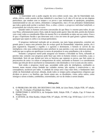 Espiritismo e Genética


         A fraternidade será a pedra angular da nova ordem social; mas, não há fraternidade real,
sólida, efetiva, senão assente em base inabalável e essa base é a fé, não a fé em tais ou tais dogmas
particulares, que mudam com os tempos e os povos e que mutuamente se apedrejam, porquanto,
anatematizando-se uns aos outros, alimentam o antagonismo, mas a fé nos princípios fundamentais
que toda a gente pode aceitar e aceitará: Deus, a alma, o futuro, o progresso individual indefinido, a
perpetuidade das relações entre os seres.
        Quando todos os homens estiverem convencidos de que Deus é o mesmo para todos; de que
esse Deus, soberanamente justo e bom, nada de injusto pode querer; Que não dele, porém dos homens
vem o mal, todos se considerarão filhos do mesmo Pai e se estenderão as mãos uns aos outros. Essa a
fé que o Espiritismo faculta e que doravante será o eixo em torno do qual girará o gênero humano,
quaisquer que sejam os cultos e as crenças particulares.
        O progresso intelectual realizado até ao presente, nas mais largas proporções, constitui um
grande passo e marca uma primeira fase do avanço geral da Humanidade; impotente, porém, ele é
para regenerá-la. Enquanto o orgulho e o egoísmo o dominarem, o homem se servirá da sua
inteligência e dos seus conhecimentos para satisfazer às suas paixões e aos seus interesses pessoais,
razão por que os aplica em aperfeiçoar os meios de prejudicar os seus semelhantes e de os destruir.
        Somente o progresso moral pode assegurar aos homens a felicidade na Terra, refreando as
paixões más; somente esse progresso pode fazer que entre os homens reinem a concórdia, a paz, a
fraternidade. Será ele que deitará por terra as barreiras que separam os povos, que fará caiam os
preconceitos de casta e se calem os antagonismos de seitas, ensinando os homens a se considerarem
irmãos que têm por dever auxiliarem-se mutuamente e não destinados a viver à custa uns dos outros.
        Será ainda o progresso moral que, secundado então pelo da inteligência, confundirá os
homens numa mesma crença fundada nas verdades eternas, não sujeitas a controvérsias e, em
conseqüência, aceitáveis por todos. A unidade de crença será o laço mais forte, o fundamento mais
sólido da fraternidade universal, obstada, desde todos os tempos pelos antagonismos religiosos que
dividem os povos e as famílias, que fazem sejam uns, os dissidentes, vistos, pelos outros, como
inimigos a serem evitados, combatidos, exterminados, em vez de irmãos a serem amados.


                                            Bibliografia:

1. O PROBLEMA DO SER, DO DESTINO E DA DOR, de Léon Denis, Edição FEB, 18a edição,
   Cap. IX - Evolução e Finalidade das Almas.
2. ESPIRITISMO E GENÉTICA, de Eurípedes Kühl, Edição FEB, 1a edição, Cap. O Futuro do
   Planeta Terra.
3. A GÊNESE, de Allan Kardec, Edição FEB, 35a edição, 10/1992, Cap. XVIII itens 1-2-5-7-17-18-
   19.




                                                                                                   97
 