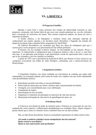 Espiritismo e Genética



                                    XX. A BIOÉTICA


                                     O Progresso Científico

        Quando o casal Curie e outros pioneiros dos estudos da radiatividade iniciaram as suas
pesquisas, certamente, não faziam idéia de que esses seus estudos pudessem ser, um dia, utilizados
para a promoção do morticínio em massa. Nem mesmo cogitavam pudesse ser posta em risco a
segurança do planeta.
        A bomba atômica, a de hidrogênio e similares foram uma utilização indevida do
conhecimento por mentes egoístas e de duvidosa moral. Hiroshima e Nagasaki são atitudes tão
desprezíveis quanto toda a manobra bélica sanguinária de Adolf Hitler.
        Os Espíritos Reveladores nos ensinaram que Deus nos dotou de inteligência para que a
usemos para o nosso progresso, nos aproximando de Sua infinita perfeição!
        O homem, em sua escalada evolutiva integral, vai desvendando as leis naturais: físicas e
espirituais. O conhecimento é indispensável para o progresso anímico e não é, de per si, nem bom
nem mau. A sua aplicação, pelo homem, é que determinará o modo de repercussão sobre o meio em
que se faz, tornando-o, por isso, benéfico ou maléfico.
        A partir de 1953, com a descoberta da molécula de DNA, por Watson e Crick, iniciou-se um
vertiginoso crescimento nas trilhas do saber biológico, culminando com o desenvolvimento da
Biotecnologia.


                                     A Engenharia Genética

      A Engenharia Genética veio tornar realidade um sem-número de condutas que ainda estão
impregnadas, na concepção popular, pelo aroma da ficção, tal a rapidez com que foram implantando
como possibilidades técnicas:

   •   Reprodução assistida com todas as suas possibilidades;
   •   Preservação de sêmen para uso futuro, inclusive após a desencarnação do doador;
   •   Clonagem, já se encaminhando para a sua viabilização;
   •   Transplantes de órgãos;
   •   Determinação do sexo do bebê;
   •   Diagnóstico e tratamento de patologias no intercurso da vida intra-uterina;
   •   Manutenção prolongada da vida através de aparelhagem de apoio, etc.

                                         O Problema Moral

       A Ciência já está dotada do poder de interferir junto à Natureza na consecução de suas leis,
mudando-lhe certos aspectos e influenciando decididamente nos resultados finais. Alguns chegam a
pensar mesmo que é como se o homem viesse a substituir Deus em sua obra criadora.

       Mas, ao lado dessas descobertas, foram-se acumulando inquietações de ordem moral e ética:

       Até aonde se poderia caminhar nessas manipulações das leis naturais?
       Quais seriam os seus limites?
       Quais as suas repercussões mais profundas?
                                                                                                98
 