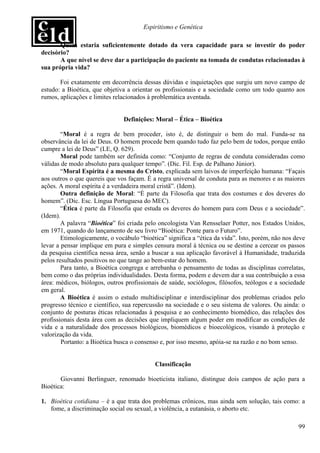 Espiritismo e Genética

       Quem estaria suficientemente dotado da vera capacidade para se investir do poder
decisório?
       A que nível se deve dar a participação do paciente na tomada de condutas relacionadas à
sua própria vida?

       Foi exatamente em decorrência dessas dúvidas e inquietações que surgiu um novo campo de
estudo: a Bioética, que objetiva a orientar os profissionais e a sociedade como um todo quanto aos
rumos, aplicações e limites relacionados à problemática aventada.


                               Definições: Moral – Ética – Bioética

        “Moral é a regra de bem proceder, isto é, de distinguir o bem do mal. Funda-se na
observância da lei de Deus. O homem procede bem quando tudo faz pelo bem de todos, porque então
cumpre a lei de Deus” (LE, Q. 629).
        Moral pode também ser definida como: “Conjunto de regras de conduta consideradas como
válidas de modo absoluto para qualquer tempo”. (Dic. Fil. Esp. de Palhano Júnior).
        “Moral Espírita é a mesma do Cristo, explicada sem laivos de imperfeição humana: “Façais
aos outros o que quereis que vos façam. É a regra universal de conduta para as menores e as maiores
ações. A moral espírita é a verdadeira moral cristã”. (Idem).
        Outra definição de Moral: “É parte da Filosofia que trata dos costumes e dos deveres do
homem”. (Dic. Esc. Língua Portuguesa do MEC).
        “Ética é parte da Filosofia que estuda os deveres do homem para com Deus e a sociedade”.
(Idem).
        A palavra “Bioética” foi criada pelo oncologista Van Rensselaer Potter, nos Estados Unidos,
em 1971, quando do lançamento de seu livro “Bioética: Ponte para o Futuro”.
        Etimologicamente, o vocábulo “bioética” significa a “ética da vida”. Isto, porém, não nos deve
levar a pensar implique em pura e simples censura moral à técnica ou se destine a cercear os passos
da pesquisa científica nessa área, senão a buscar a sua aplicação favorável à Humanidade, traduzida
pelos resultados positivos no que tange ao bem-estar do homem.
        Para tanto, a Bioética congrega e arrebanha o pensamento de todas as disciplinas correlatas,
bem como o das próprias individualidades. Desta forma, podem e devem dar a sua contribuição a essa
área: médicos, biólogos, outros profissionais de saúde, sociólogos, filósofos, teólogos e a sociedade
em geral.
        A Bioética é assim o estudo multidisciplinar e interdisciplinar dos problemas criados pelo
progresso técnico e científico, sua repercussão na sociedade e o seu sistema de valores. Ou ainda: o
conjunto de posturas éticas relacionadas à pesquisa e ao conhecimento biomédico, das relações dos
profissionais desta área com as decisões que impliquem algum poder em modificar as condições de
vida e a naturalidade dos processos biológicos, biomédicos e bioecológicos, visando à proteção e
valorização da vida.
        Portanto: a Bioética busca o consenso e, por isso mesmo, apóia-se na razão e no bom senso.


                                            Classificação

       Giovanni Berlinguer, renomado bioeticista italiano, distingue dois campos de ação para a
Bioética:

1. Bioética cotidiana – é a que trata dos problemas crônicos, mas ainda sem solução, tais como: a
   fome, a discriminação social ou sexual, a violência, a eutanásia, o aborto etc.

                                                                                                   99
 