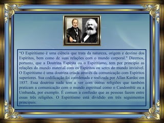“O Espiritismo é uma ciência que trata da natureza, origem e destino dos
Espíritos, bem como de suas relações com o mundo corporal." Diremos,
portanto, que a Doutrina Espírita ou o Espiritismo, tem por principio as
relações do mundo material com os Espíritos ou seres do mundo invisível.
O Espiritismo é uma doutrina criada através da comunicação com Espíritos
superiores. Sua codificação foi coordenada e realizada por Allan Kardec em
1857. Essa doutrina nada tem a ver com outras religiões que também
praticam a comunicação com o mundo espiritual como o Candomblé ou a
Umbanda, por exemplo. É comum a confusão que as pessoas fazem entre
essas três religiões. O Espiritismo está dividido em três seguimentos
principais:
 