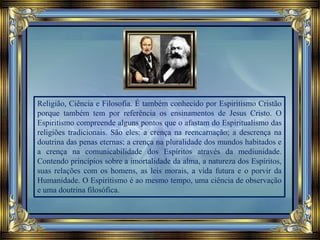 Religião, Ciência e Filosofia. É também conhecido por Espiritismo Cristão
porque também tem por referência os ensinamentos de Jesus Cristo. O
Espiritismo compreende alguns pontos que o afastam do Espiritualismo das
religiões tradicionais. São eles: a crença na reencarnação; a descrença na
doutrina das penas eternas; a crença na pluralidade dos mundos habitados e
a crença na comunicabilidade dos Espíritos através da mediunidade.
Contendo princípios sobre a imortalidade da alma, a natureza dos Espíritos,
suas relações com os homens, as leis morais, a vida futura e o porvir da
Humanidade. O Espiritismo é ao mesmo tempo, uma ciência de observação
e uma doutrina filosófica.
 