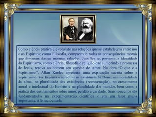 Como ciência prática ele consiste nas relações que se estabelecem entre nós
e os Espíritos; como Filosofia, compreende todas as consequências morais
que dimanam dessas mesmas relações. Justifica-se, portanto, a identidade
do Espiritismo, como ciência, filosofia e religião que cumprindo a promessa
de Jesus, renova ao homem seu convite de Amor. Na obra “O que é o
Espiritismo”, Allan Kardec apresenta uma explicação sucinta sobre o
Espiritismo. Ser Espírita é acreditar na existência de Deus, na imortalidade
da alma, na pluralidade das existências (reencarnação), no crescimento
moral e intelectual do Espírito e na pluralidade dos mundos, bem como a
prática dos ensinamentos sobre amor, perdão e caridade. Seus conceitos são
fundamentados na experimentação científica e em um fator muito
importante, a fé raciocinada.
 