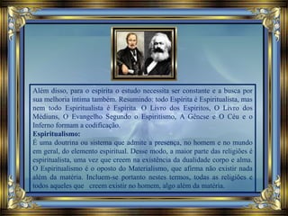 Além disso, para o espírita o estudo necessita ser constante e a busca por
sua melhoria íntima também. Resumindo: todo Espírita é Espiritualista, mas
nem todo Espiritualista é Espírita. O Livro dos Espíritos, O Livro dos
Médiuns, O Evangelho Segundo o Espiritismo, A Gênese e O Céu e o
Inferno formam a codificação.
Espiritualismo:
É uma doutrina ou sistema que admite a presença, no homem e no mundo
em geral, do elemento espiritual. Desse modo, a maior parte das religiões é
espiritualista, uma vez que creem na existência da dualidade corpo e alma.
O Espiritualismo é o oposto do Materialismo, que afirma não existir nada
além da matéria. Incluem-se portanto nestes termos, todas as religiões e
todos aqueles que creem existir no homem, algo além da matéria.
 