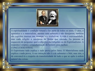 A espiritualidade é condição natural e faz parte de todos os seres. O ateu, o
agnóstico e o materialista, mesmo sem saberem e não desejarem, também
são espíritos imersos nas mesmas leis evolutivas. A vida é espiritualidade,
mas cada religião a interpreta da forma que entende. As pessoas se
esquecem de perguntar qual o objetivo das religiões ou do Espiritualismo. A
resposta é simples: a transformação do homem para melhor.
CONCLUSÃO FINAL
O Espiritismo tudo explica e tudo prova pelos fatos. O Materialismo nada
explica e nada prova. A sua intenção não é a de submeter o Mal, mas sim, a
de convencê-lo a respeito da transitoriedade de tudo o que se opõe à ordem
natural das coisas.
 