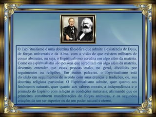 O Espiritualismo é uma doutrina filosófica que admite a existência de Deus,
de forças universais e da Alma, com a visão de que existem milhares de
coisas abstratas, ou seja, o Espiritualismo acredita em algo além da matéria.
Como os espiritualistas são pessoas que acreditam em algo além da matéria,
devemos entender que essas pessoas estão, no geral, divididas por
seguimentos ou religiões. Em outras palavras, o Espiritualismo está
dividido em seguimentos de acordo com suas crenças e tradições, ou, sua
doutrina religiosa particular. O Espiritualismo admite, quer quanto aos
fenômenos naturais, quer quanto aos valores morais, a independência e o
primado do Espírito com relação às condições materiais, afirmando que os
primeiros constituem manifestações de forças anímicas, e os segundos
criações de um ser superior ou de um poder natural e eterno.
 