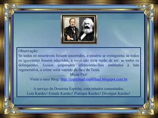 Observação:
Se todos os miseráveis fossem socorridos, a miséria se extinguiria; se todos
os ignorantes fossem educados, a treva não teria razão de ser; se todos os
delinquentes fossem amparados oferecendo-lhes estímulos à luta
regenerativa, o crime seria varrido da face da Terra.
Muita Paz!
Visite o meu Blog: http://espiritual-espiritual.blogspot.com.br
A serviço da Doutrina Espírita; com estudos comentados.
Leia Kardec! Estude Kardec! Pratique Kardec! Divulgue Kardec!
 