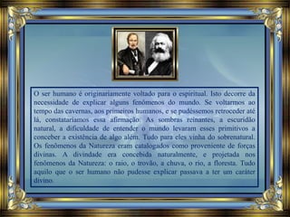 O ser humano é originariamente voltado para o espiritual. Isto decorre da
necessidade de explicar alguns fenômenos do mundo. Se voltarmos ao
tempo das cavernas, aos primeiros humanos, e se pudéssemos retroceder até
lá, constataríamos essa afirmação. As sombras reinantes, a escuridão
natural, a dificuldade de entender o mundo levaram esses primitivos a
conceber a existência de algo além. Tudo para eles vinha do sobrenatural.
Os fenômenos da Natureza eram catalogados como proveniente de forças
divinas. A divindade era concebida naturalmente, e projetada nos
fenômenos da Natureza: o raio, o trovão, a chuva, o rio, a floresta. Tudo
aquilo que o ser humano não pudesse explicar passava a ter um caráter
divino.
 