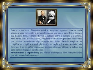 Para explicar essa dimensão mística, surgiram algumas pessoas mais
abertas a essa percepção e se transformaram em pajés, sacerdotes, bruxos,
que tinham dons, e intermediavam a relação entre o humano e o divino.
Mais tarde, com as civilizações, surgiram os chamados profetas, indivíduos
que viviam anunciando algo relativo ao divino. Depois surgiram as
religiões; as religiões se multiplicaram, e as explicações sobre o divino são
diversas. E as religiões impuseram crenças, dogmas, atitudes e cultos, em
geral sem explicações satisfatórias.
Materialismo e Espiritismo; São termos empregados para formular ideias
que não se confundem entre si.
 