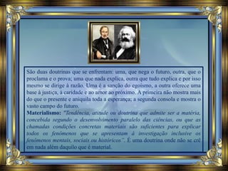 São duas doutrinas que se enfrentam: uma, que nega o futuro, outra, que o
proclama e o prova; uma que nada explica, outra que tudo explica e por isso
mesmo se dirige à razão. Uma é a sanção do egoísmo, a outra oferece uma
base à justiça, à caridade e ao amor ao próximo. A primeira não mostra mais
do que o presente e aniquila toda a esperança; a segunda consola e mostra o
vasto campo do futuro.
Materialismo: "Tendência, atitude ou doutrina que admite ser a matéria,
concebida segundo o desenvolvimento paralelo das ciências, ou que as
chamadas condições concretas materiais são suficientes para explicar
todos os fenômenos que se apresentam à investigação inclusive os
fenômenos mentais, sociais ou históricos”. É uma doutrina onde não se crê
em nada além daquilo que é material.
 