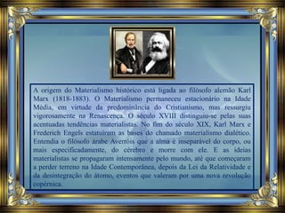 A origem do Materialismo histórico está ligada ao filósofo alemão Karl
Marx (1818-1883). O Materialismo permaneceu estacionário na Idade
Média, em virtude da predominância do Cristianismo, mas ressurgiu
vigorosamente na Renascença. O século XVIII distinguiu-se pelas suas
acentuadas tendências materialistas. No fim do século XIX, Karl Marx e
Frederich Engels estatuíram as bases do chamado materialismo dialético.
Entendia o filósofo árabe Averróis que a alma é inseparável do corpo, ou
mais especificadamente, do cérebro e morre com ele. E as ideias
materialistas se propagaram intensamente pelo mundo, até que começaram
a perder terreno na Idade Contemporânea, depois da Lei da Relatividade e
da desintegração do átomo, eventos que valeram por uma nova revolução
copérnica.
 