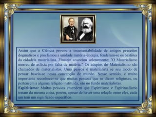 Assim que a Ciência provou a insustentabilidade de antigos preceitos
dogmáticos e proclamou a unidade matéria-energia, fenderam-se os bastiões
da cidadela materialista. Einstein anunciou solenemente: "O Materialismo
morreu de asfixia por falta de matéria." Os adeptos do Materialismo são
chamados de materialistas. Uma pessoa é materialista se seu modo de
pensar baseia-se nessa concepção de mundo. Nesse sentido, é muito
importante reconhecer-se que muitas pessoas que se dizem religiosas, ou
pertencem a alguma religião instituída, são no fundo materialistas.
Espiritismo: Muitas pessoas entendem que Espiritismo e Espiritualismo
tratam da mesma coisa, porém, apesar de haver uma relação entre eles, cada
um tem um significado específico.
 