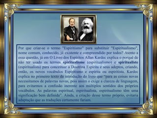 Por que criar-se o termo "Espiritismo" para substituir "Espiritualismo",
nome comum, conhecido, já existente e compreendido por todos? Atento a
essa questão, já em O Livro dos Espíritos Allan Kardec explica o porquê de
não ter usado os termos spiritualisme (espiritualismo) e spiritualiste
(espiritualista) para conceituar a Doutrina Espírita e seus adeptos, criando,
então, os novos vocábulos Espiritismo e espírita ou espiritista. Kardec
explica no primeiro texto da introdução do livro que “para as coisas novas
necessitamos de palavras novas, pois assim o exige a clareza de linguagem,
para evitarmos a confusão inerente aos múltiplos sentidos dos próprios
vocábulos. As palavras espiritual, espiritualista, espiritualismo têm uma
significação bem definida”. Ainda, a criação desse termo próprio, evitaria
adaptação que as traduções certamente fariam.
 