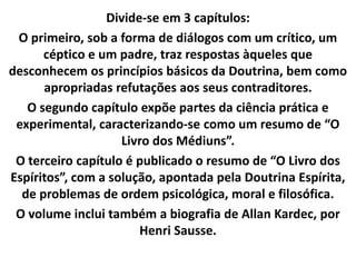 Divide-se em 3 capítulos:
O primeiro, sob a forma de diálogos com um crítico, um
céptico e um padre, traz respostas àqueles que
desconhecem os princípios básicos da Doutrina, bem como
apropriadas refutações aos seus contraditores.
O segundo capítulo expõe partes da ciência prática e
experimental, caracterizando-se como um resumo de “O
Livro dos Médiuns”.
O terceiro capítulo é publicado o resumo de “O Livro dos
Espíritos”, com a solução, apontada pela Doutrina Espírita,
de problemas de ordem psicológica, moral e filosófica.
O volume inclui também a biografia de Allan Kardec, por
Henri Sausse.
 