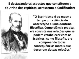 "O Espiritismo é ao mesmo
tempo uma ciência de
observação e uma doutrina
filosófica. Como ciência prática,
ele consiste nas relações que se
podem estabelecer com os
Espíritos; como filosofia, ele
compreende todas
consequências morais que
decorrem dessas relações"
E destacando os aspectos que constituem a
doutrina dos espíritos, acrescenta o Codificador:
 