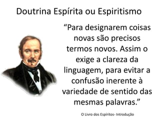 Doutrina Espírita ou Espiritismo
“Para designarem coisas
novas são precisos
termos novos. Assim o
exige a clareza da
linguagem, para evitar a
confusão inerente à
variedade de sentido das
mesmas palavras.”
O Livro dos Espíritos- Introdução
 