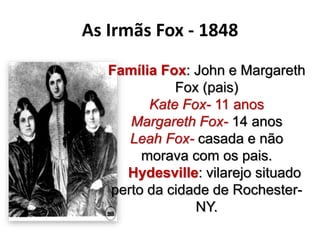 Família Fox: John e Margareth
Fox (pais)
Kate Fox- 11 anos
Margareth Fox- 14 anos
Leah Fox- casada e não
morava com os pais.
Hydesville: vilarejo situado
perto da cidade de Rochester-
NY.
As Irmãs Fox - 1848
 