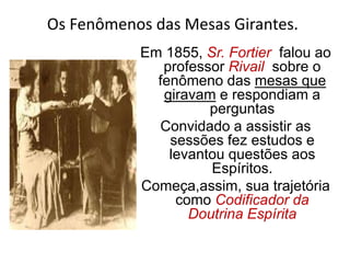 Em 1855, Sr. Fortier falou ao
professor Rivail sobre o
fenômeno das mesas que
giravam e respondiam a
perguntas
Convidado a assistir as
sessões fez estudos e
levantou questões aos
Espíritos.
Começa,assim, sua trajetória
como Codificador da
Doutrina Espírita
Os Fenômenos das Mesas Girantes.
 