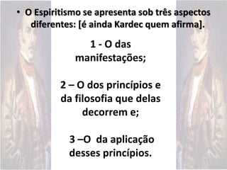 • O Espiritismo se apresenta sob três aspectos
diferentes: [é ainda Kardec quem afirma].
1 - O das
manifestações;
2 – O dos princípios e
da filosofia que delas
decorrem e;
3 –O da aplicação
desses princípios.
 