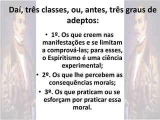 • 1º. Os que creem nas
manifestações e se limitam
a comprová-las; para esses,
o Espiritismo é uma ciência
experimental;
• 2º. Os que lhe percebem as
consequências morais;
• 3º. Os que praticam ou se
esforçam por praticar essa
moral.
Daí, três classes, ou, antes, três graus de
adeptos:
 