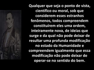 Qualquer que seja o ponto de vista,
científico ou moral, sob que
considerem esses estranhos
fenômenos, todos compreendem
constituírem eles uma ordem,
inteiramente nova, de ideias que
surge e da qual não pode deixar de
resultar uma profunda modificação
no estado da Humanidade e
compreendem igualmente que essa
modificação não pode deixar de
operar-se no sentido do bem.
 
