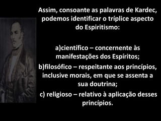Assim, consoante as palavras de Kardec,
podemos identificar o tríplice aspecto
do Espiritismo:
a)científico – concernente às
manifestações dos Espíritos;
b)filosófico – respeitante aos princípios,
inclusive morais, em que se assenta a
sua doutrina;
c) religioso – relativo à aplicação desses
princípios.
 