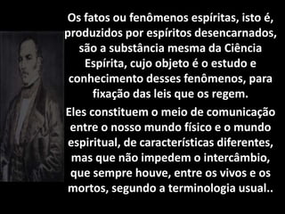 Os fatos ou fenômenos espíritas, isto é,
produzidos por espíritos desencarnados,
são a substância mesma da Ciência
Espírita, cujo objeto é o estudo e
conhecimento desses fenômenos, para
fixação das leis que os regem.
Eles constituem o meio de comunicação
entre o nosso mundo físico e o mundo
espiritual, de características diferentes,
mas que não impedem o intercâmbio,
que sempre houve, entre os vivos e os
mortos, segundo a terminologia usual..
 