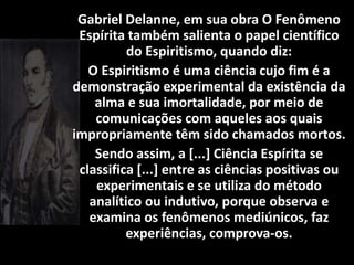 Gabriel Delanne, em sua obra O Fenômeno
Espírita também salienta o papel científico
do Espiritismo, quando diz:
O Espiritismo é uma ciência cujo fim é a
demonstração experimental da existência da
alma e sua imortalidade, por meio de
comunicações com aqueles aos quais
impropriamente têm sido chamados mortos.
Sendo assim, a [...] Ciência Espírita se
classifica [...] entre as ciências positivas ou
experimentais e se utiliza do método
analítico ou indutivo, porque observa e
examina os fenômenos mediúnicos, faz
experiências, comprova-os.
 