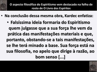 • Na conclusão dessa mesma obra, Kardec enfatiza:
• Falsíssima ideia formaria do Espiritismo
quem julgasse que a sua força lhe vem da
prática das manifestações materiais e que,
portanto, obstando-se a tais manifestações,
se lhe terá minado a base. Sua força está na
sua filosofia, no apelo que dirige à razão, ao
bom senso [...]
O aspecto filosófico do Espiritismo vem destacado na folha de
rosto de O Livro dos Espíritos
 
