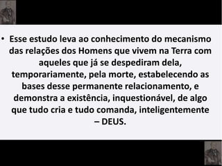 • Esse estudo leva ao conhecimento do mecanismo
das relações dos Homens que vivem na Terra com
aqueles que já se despediram dela,
temporariamente, pela morte, estabelecendo as
bases desse permanente relacionamento, e
demonstra a existência, inquestionável, de algo
que tudo cria e tudo comanda, inteligentemente
– DEUS.
 