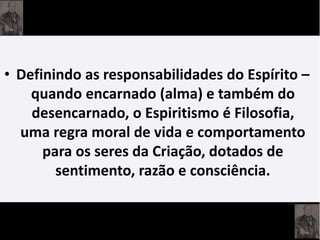 • Definindo as responsabilidades do Espírito –
quando encarnado (alma) e também do
desencarnado, o Espiritismo é Filosofia,
uma regra moral de vida e comportamento
para os seres da Criação, dotados de
sentimento, razão e consciência.
 