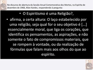 • O Espiritismo é uma Religião?,
• afirma, a certa altura: O laço estabelecido por
uma religião, seja qual for o seu objetivo é [...]
essencialmente moral, que liga os corações, que
identifica os pensamentos, as aspirações, e não
somente o fato de compromissos materiais, que
se rompem à vontade, ou da realização de
fórmulas que falam mais aos olhos do que ao
espírito.
No discurso de abertura da Sessão Anual Comemorativa dos Mortos, na Espírita de
dezembro de 1968, Allan Kardec, respondendo à pergunta:
 
