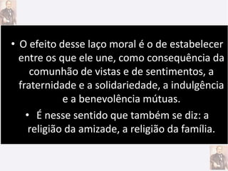 • O efeito desse laço moral é o de estabelecer
entre os que ele une, como consequência da
comunhão de vistas e de sentimentos, a
fraternidade e a solidariedade, a indulgência
e a benevolência mútuas.
• É nesse sentido que também se diz: a
religião da amizade, a religião da família.
 