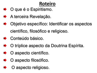 O que é o Espiritismo.
A terceira Revelação.
Objetivo específico: Identificar os aspectos
científico, filosófico e religioso.
Conteúdo básico.
O tríplice aspecto da Doutrina Espírita.
O aspecto científico.
O aspecto filosófico.
O aspecto religioso.
Roteiro
 