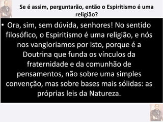 • Ora, sim, sem dúvida, senhores! No sentido
filosófico, o Espiritismo é uma religião, e nós
nos vangloriamos por isto, porque é a
Doutrina que funda os vínculos da
fraternidade e da comunhão de
pensamentos, não sobre uma simples
convenção, mas sobre bases mais sólidas: as
próprias leis da Natureza.
Se é assim, perguntarão, então o Espiritismo é uma
religião?
 
