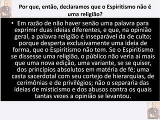 • Em razão de não haver senão uma palavra para
exprimir duas ideias diferentes, e que, na opinião
geral, a palavra religião é inseparável da de culto;
porque desperta exclusivamente uma ideia de
forma, que o Espiritismo não tem. Se o Espiritismo
se dissesse uma religião, o público não veria aí mais
que uma nova edição, uma variante, se se quiser,
dos princípios absolutos em matéria de fé; uma
casta sacerdotal com seu cortejo de hierarquias, de
cerimônias e de privilégios; não o separaria das
ideias de misticismo e dos abusos contra os quais
tantas vezes a opinião se levantou.
Por que, então, declaramos que o Espiritismo não é
uma religião?
 