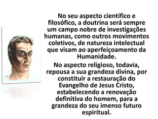 No seu aspecto científico e
filosófico, a doutrina será sempre
um campo nobre de investigações
humanas, como outros movimentos
coletivos, de natureza intelectual
que visam ao aperfeiçoamento da
Humanidade.
No aspecto religioso, todavia,
repousa a sua grandeza divina, por
constituir a restauração do
Evangelho de Jesus Cristo,
estabelecendo a renovação
definitiva do homem, para a
grandeza do seu imenso futuro
espiritual.
 