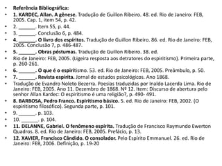 • Referência Bibliográfica:
• 1. KARDEC, Allan. A gênese. Tradução de Guillon Ribeiro. 48. ed. Rio de Janeiro: FEB,
2005. Cap. 1, item 54, p. 42.
• 2. ______. Item 55, p. 44.
• 3. ______. Conclusão 6, p. 484.
• 4. ______. O livro dos espíritos. Tradução de Guillon Ribeiro. 86. ed. Rio de Janeiro: FEB,
2005. Conclusão 7, p. 486-487.
• 5. ______. Obras póstumas. Tradução de Guillon Ribeiro. 38. ed.
• Rio de Janeiro: FEB, 2005. (Ligeira resposta aos detratores do espiritismo). Primeira parte,
p. 260-261.
• 6. ______. O que é o espiritismo. 53. ed. Rio de Janeiro: FEB, 2005. Preâmbulo, p. 50.
• 7. ______. Revista espírita. Jornal de estudos psicológicos. Ano 1868.
• Tradução de Evandro Noleto Bezerra. Poesias traduzidas por Inaldo Lacerda Lima. Rio de
Janeiro: FEB, 2005. Ano 11. Dezembro de 1868. Nº 12. Item: Discurso de abertura pelo
senhor Allan Kardec: O espiritismo é uma religião?, p. 490- 491.
• 8. BARBOSA, Pedro Franco. Espiritismo básico. 5. ed. Rio de Janeiro: FEB, 2002. (O
espiritismo filosófico). Segunda parte, p. 101.
• 9. ______. p. 103.
• 10. ______. p. 104.
• 11. DELANNE, Gabriel. O fenômeno espírita. Tradução de Francisco Raymundo Ewerton
Quadros. 8. ed. Rio de Janeiro: FEB, 2005. Prefácio, p. 13.
• 12. XAVIER, Francisco Cândido. O consolador. Pelo Espírito Emmanuel. 26. ed. Rio de
Janeiro: FEB, 2006. Definição, p. 19-20
 