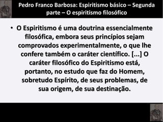 • O Espiritismo é uma doutrina essencialmente
filosófica, embora seus princípios sejam
comprovados experimentalmente, o que lhe
confere também o caráter científico. [...] O
caráter filosófico do Espiritismo está,
portanto, no estudo que faz do Homem,
sobretudo Espírito, de seus problemas, de
sua origem, de sua destinação.
Pedro Franco Barbosa: Espiritismo básico – Segunda
parte – O espiritismo filosófico
 