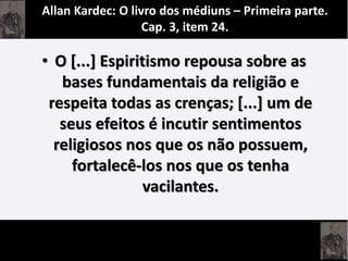 • O [...] Espiritismo repousa sobre as
bases fundamentais da religião e
respeita todas as crenças; [...] um de
seus efeitos é incutir sentimentos
religiosos nos que os não possuem,
fortalecê-los nos que os tenha
vacilantes.
Allan Kardec: O livro dos médiuns – Primeira parte.
Cap. 3, item 24.
 