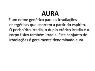AURA
É um nome genérico para as irradiações
energéticas que ocorrem a partir do espírito.
O perispírito irradia, o duplo etérico irradia e o
corpo físico também irradia. Este conjunto de
irradiações é geralmente denominado aura.
 
