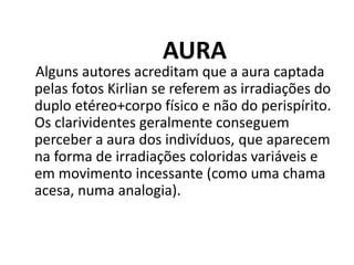 AURA
Alguns autores acreditam que a aura captada
pelas fotos Kirlian se referem as irradiações do
duplo etéreo+corpo físico e não do perispírito.
Os clarividentes geralmente conseguem
perceber a aura dos indivíduos, que aparecem
na forma de irradiações coloridas variáveis e
em movimento incessante (como uma chama
acesa, numa analogia).
 