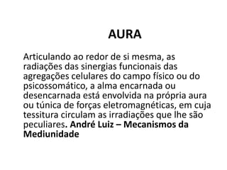 AURA
Articulando ao redor de si mesma, as
radiações das sinergias funcionais das
agregações celulares do campo físico ou do
psicossomático, a alma encarnada ou
desencarnada está envolvida na própria aura
ou túnica de forças eletromagnéticas, em cuja
tessitura circulam as irradiações que lhe são
peculiares. André Luiz – Mecanismos da
Mediunidade
 