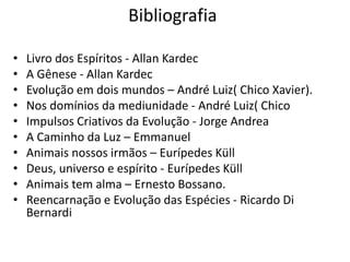 Bibliografia
• Livro dos Espíritos - Allan Kardec
• A Gênese - Allan Kardec
• Evolução em dois mundos – André Luiz( Chico Xavier).
• Nos domínios da mediunidade - André Luiz( Chico
• Impulsos Criativos da Evolução - Jorge Andrea
• A Caminho da Luz – Emmanuel
• Animais nossos irmãos – Eurípedes Küll
• Deus, universo e espírito - Eurípedes Küll
• Animais tem alma – Ernesto Bossano.
• Reencarnação e Evolução das Espécies - Ricardo Di
Bernardi
 